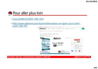 23/10/2015
347
Pour aller plus loin
• Cisco ICND1/CCENT (100-101)
• http://www.alphorm.com/tutoriel/formation-en-ligne-cisco-icnd1-
ccent-100-101
Formation Red Hat, Administration Système I (RH124) alphorm.com™©
 