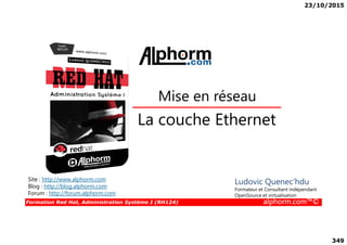 23/10/2015
349
La couche Ethernet
Mise en réseau
Formation Red Hat, Administration Système I (RH124) alphorm.com™©
La couche Ethernet
Site : http://www.alphorm.com
Blog : http://blog.alphorm.com
Forum : http://forum.alphorm.com
Ludovic Quenec'hdu
Formateur et Consultant indépendant
OpenSource et virtualisation
 