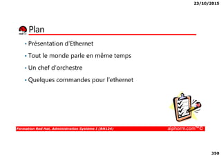 23/10/2015
350
Plan
• Présentation d’Ethernet
• Tout le monde parle en même temps
• Un chef d’orchestre
• Quelques commandes pour l’ethernet
Formation Red Hat, Administration Système I (RH124) alphorm.com™©
• Quelques commandes pour l’ethernet
 