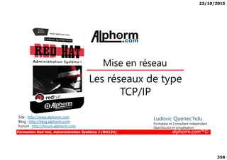 23/10/2015
358
Les réseaux de type
Mise en réseau
Formation Red Hat, Administration Système I (RH124) alphorm.com™©
Les réseaux de type
TCP/IP
Site : http://www.alphorm.com
Blog : http://blog.alphorm.com
Forum : http://forum.alphorm.com
Ludovic Quenec'hdu
Formateur et Consultant indépendant
OpenSource et virtualisation
 