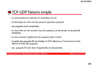 23/10/2015
366
TCP-UDP Faisons simple
• Je commande sur internet un ordinateur en kit
• La boutique on-line me fait parvenir plusieurs paquets
• Les paquets sont numérotés
• Je veux être sûr de recevoir tous les paquets, je demande un accusé de
réception
Formation Red Hat, Administration Système I (RH124) alphorm.com™©
réception
• Je veux recevoir également les paquets dans l’ordre
• La taille des paquets IP est limitée, le MTU Maximum Transmission Unit
définit la taille des paquets
• Les paquets IP sont donc fragmentés et réassembler
 
