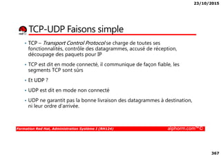 23/10/2015
367
TCP-UDP Faisons simple
• TCP – Transport Control Protocol se charge de toutes ses
fonctionnalités, contrôle des datagrammes, accusé de réception,
découpage des paquets pour IP
• TCP est dit en mode connecté, il communique de façon fiable, les
segments TCP sont sûrs
• Et UDP ?
Formation Red Hat, Administration Système I (RH124) alphorm.com™©
• Et UDP ?
• UDP est dit en mode non connecté
• UDP ne garantit pas la bonne livraison des datagrammes à destination,
ni leur ordre d'arrivée.
 