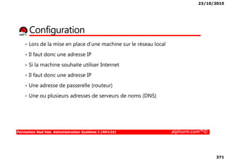 23/10/2015
371
Configuration
• Lors de la mise en place d’une machine sur le réseau local
• Il faut donc une adresse IP
• Si la machine souhaite utiliser Internet
• Il faut donc une adresse IP
Formation Red Hat, Administration Système I (RH124) alphorm.com™©
• Une adresse de passerelle (routeur)
• Une ou plusieurs adresses de serveurs de noms (DNS)
 