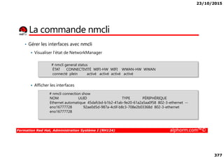 23/10/2015
377
La commande nmcli
• Gérer les interfaces avec nmcli
Visualiser l’état de NetworkManager
# nmcli general status
ÉTAT CONNECTIVITÉ WIFI-HW WIFI WWAN-HW WWAN
connecté plein activé activé activé activé
Formation Red Hat, Administration Système I (RH124) alphorm.com™©
Afficher les interfaces
# nmcli connection show
NOM UUID TYPE PÉRIPHÉRIQUE
Ethernet automatique 45dafcbd-b1b2-41ab-9e20-61a2a5aa0f58 802-3-ethernet --
eno16777728 92ae0d5d-987a-4c6f-b8c3-708e2b03368d 802-3-ethernet
eno16777728
 