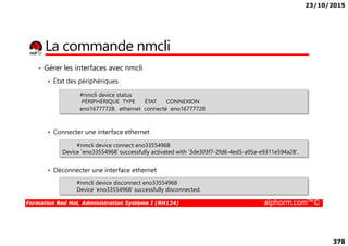 23/10/2015
378
La commande nmcli
• Gérer les interfaces avec nmcli
État des périphériques
#nmcli device status
PÉRIPHÉRIQUE TYPE ÉTAT CONNEXION
eno16777728 ethernet connecté eno16777728
Formation Red Hat, Administration Système I (RH124) alphorm.com™©
Connecter une interface ethernet
Déconnecter une interface ethernet
#nmcli device connect eno33554968
Device 'eno33554968' successfully activated with '3de303f7-2fd6-4ed5-a95a-e9311e594a28'.
#nmcli device disconnect eno33554968
Device 'eno33554968' successfully disconnected.
 