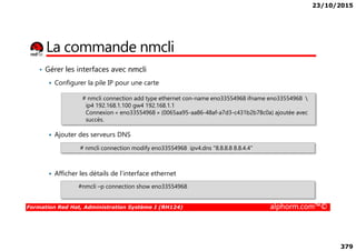23/10/2015
379
La commande nmcli
• Gérer les interfaces avec nmcli
Configurer la pile IP pour une carte
# nmcli connection add type ethernet con-name eno33554968 ifname eno33554968 
ip4 192.168.1.100 gw4 192.168.1.1
Connexion « eno33554968 » (0065aa95-aa86-48af-a7d3-c431b2b78c0a) ajoutée avec
succès.
Formation Red Hat, Administration Système I (RH124) alphorm.com™©
Ajouter des serveurs DNS
Afficher les détails de l’interface ethernet
# nmcli connection modify eno33554968 ipv4.dns "8.8.8.8 8.8.4.4"
#nmcli –p connection show eno33554968
 