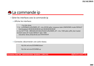 23/10/2015
380
La commande ip
• Gérer les interfaces avec la commande ip
Afficher les interfaces
# ip link show
1: lo: <LOOPBACK,UP,LOWER_UP> mtu 65536 qdisc noqueue state UNKNOWN mode DEFAULT
link/loopback 00:00:00:00:00:00 brd 00:00:00:00:00:00
2: eno16777728: <BROADCAST,MULTICAST,UP,LOWER_UP> mtu 1500 qdisc pfifo_fast master
kvmbr0 state UP mode DEFAULT qlen 1000
Formation Red Hat, Administration Système I (RH124) alphorm.com™©
Connecter, déconnecter une carte réseau
kvmbr0 state UP mode DEFAULT qlen 1000
link/ether 00:0c:29:6e:04:3b brd ff:ff:ff:ff:ff:ff
#ip link set eno33554968 down
#ip link set eno33554968 up
 