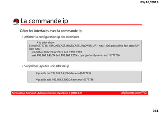23/10/2015
381
La commande ip
• Gérer les interfaces avec la commande ip
Afficher la configuration ip des interfaces
# ip addr show
2: eno16777736: <BROADCAST,MULTICAST,UP,LOWER_UP> mtu 1500 qdisc pfifo_fast state UP
qlen 1000
link/ether 00:0c:29:a2:78:c6 brd ff:ff:ff:ff:ff:ff
inet 192.168.1.43/24 brd 192.168.1.255 scope global dynamic eno16777736
Formation Red Hat, Administration Système I (RH124) alphorm.com™©
Supprimer, ajouter une adresse ip
inet 192.168.1.43/24 brd 192.168.1.255 scope global dynamic eno16777736
#ip addr del 192.168.1.43/24 dev eno16777736
#ip addr add 192.168.1.100/24 dev eno16777736
 