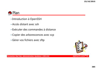 23/10/2015
385
Plan
• Introduction à OpenSSH
• Accès distant avec ssh
• Exécuter des commandes à distance
• Copier des arborescences avec scp
Formation Red Hat, Administration Système I (RH124) alphorm.com™©
• Copier des arborescences avec scp
• Gérer vos fichiers avec sftp
 