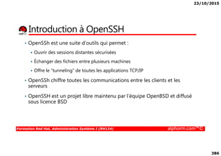23/10/2015
386
Introduction à OpenSSH
• OpenSSh est une suite d’outils qui permet :
Ouvrir des sessions distantes sécurisées
Échanger des fichiers entre plusieurs machines
Offre le “tunneling” de toutes les applications TCP/IP
• OpenSSh chiffre toutes les communications entre les clients et les
Formation Red Hat, Administration Système I (RH124) alphorm.com™©
• OpenSSh chiffre toutes les communications entre les clients et les
serveurs
• OpenSSH est un projet libre maintenu par l’équipe OpenBSD et diffusé
sous licence BSD
 