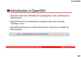 23/10/2015
387
Introduction à OpenSSH
• OpenSSh utilise des méthodes de cryptographie à clés symétriques et
asymétriques
• OpenSSH fournit une alternative à la gestion des mots de passe
“classique” Linux
• OpenSSH fonctionne en mode client/serveur. Il faut donc installer les
deux paquets
Formation Red Hat, Administration Système I (RH124) alphorm.com™©
deux paquets
#yum –y install openssh-server openssh-clients
 