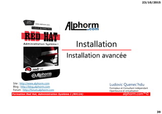 23/10/2015
39
Installation avancée
Installation
Formation Red Hat, Administration Système I (RH124) alphorm.com™©
Installation avancée
Site : http://www.alphorm.com
Blog : http://blog.alphorm.com
Forum : http://forum.alphorm.com
Ludovic Quenec'hdu
Formateur et Consultant indépendant
OpenSource et virtualisation
 