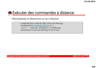 23/10/2015
390
Exécuter des commandes à distance
• Décompresser et désarchiver un tar à distance
root@rhel7#ssh root@192.168.1.20 tar xvfz file.tar.gz
root@rhel7#ssh ludo@192.168.0.20 ls –l
-rw-r--r-- 1 root root 37M Sep 22 11:19 file.tar.gz
drwxrwxrwt 13 root root 4,0K Sep 18 14:13 tmp
Formation Red Hat, Administration Système I (RH124) alphorm.com™©
 