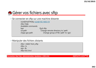 23/10/2015
392
Gérer vos fichiers avec sftp
• Se connecter en sftp sur une machine distante
root@rhel7#sftp root@192.168.0.10
sftp>help
Available commands:
bye Quit sftp
cd path Change remote directory to 'path'
chgrp grp path Change group of file 'path' to 'grp'
Formation Red Hat, Administration Système I (RH124) alphorm.com™©
• Manipuler des fichiers distants
sftp> mkdir from_sftp
sftp> ls
stp> lls
sftp>lcd /srv/
 