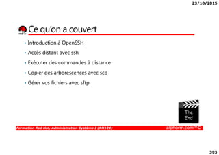 23/10/2015
393
Ce qu’on a couvert
• Introduction à OpenSSH
• Accès distant avec ssh
• Exécuter des commandes à distance
• Copier des arborescences avec scp
Formation Red Hat, Administration Système I (RH124) alphorm.com™©
• Gérer vos fichiers avec sftp
 