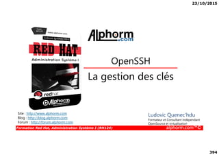 23/10/2015
394
La gestion des clés
OpenSSH
Formation Red Hat, Administration Système I (RH124) alphorm.com™©
La gestion des clés
Site : http://www.alphorm.com
Blog : http://blog.alphorm.com
Forum : http://forum.alphorm.com
Ludovic Quenec'hdu
Formateur et Consultant indépendant
OpenSource et virtualisation
 