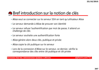 23/10/2015
397
Bref introduction sur la notion de clés
• Alice veut se connecter sur le serveur SSH en tant qu’utilisateur Alice
• Le serveur demande à Alice de prouver son identité
• Le serveur refuse l’authentification par mot de passe, il attend un
challenge de clés
• Le serveur souhaite une authentification forte
Formation Red Hat, Administration Système I (RH124) alphorm.com™©
• Le serveur souhaite une authentification forte
• Alice génère alors deux clés, publique et privée
• Alice copie la clé publique sur le serveur
• Lors de la connexion d’Alice sur le serveur, ce dernier, vérifie la
correspondance des clés entre clé publique et clé privée
 