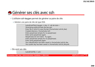 23/10/2015
398
Générer ses clés avec ssh
• L’utilitaire ssh-keygen permet de générer sa paire de clés
Générer une paire de clés de type DSA
ludo@rhel7$ssh-keygen –t dsa –C «clé de ludo »
Generating public/private dsa key pair.
Enter file in which to save the key (/home/ludo/.ssh/id_dsa):
Created directory '/home/ludo/.ssh'.
Enter passphrase (empty for no passphrase):
Formation Red Hat, Administration Système I (RH124) alphorm.com™©
• Où sont ses clés
Enter passphrase (empty for no passphrase):
Enter same passphrase again:
Passphrases do not match. Try again.
Enter passphrase (empty for no passphrase):
Enter same passphrase again:
Your identification has been saved in /home/ludo/.ssh/id_dsa.
Your public key has been saved in /home/ludo/.ssh/id_dsa.pub.
ludo@rhel7$ls –l .ssh/
 