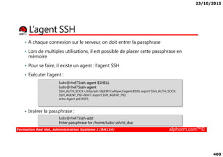 23/10/2015
400
L’agent SSH
• A chaque connexion sur le serveur, on doit entrer la passphrase
• Lors de multiples utilisations, il est possible de placer cette passphrase en
mémoire
• Pour se faire, il existe un agent : l’agent SSH
• Exécuter l’agent :
Formation Red Hat, Administration Système I (RH124) alphorm.com™©
• Insérer la passphrase :
ludo@rhel7$ssh-add
Enter passphrase for /home/ludo/.ssh/id_dsa:
ludo@rhel7$ssh-agent $SHELL
ludo@rhel7$ssh-agent
SSH_AUTH_SOCK=/tmp/ssh-SfpEM1CwNywU/agent.8500; export SSH_AUTH_SOCK;
SSH_AGENT_PID=8501; export SSH_AGENT_PID;
echo Agent pid 8501;
 