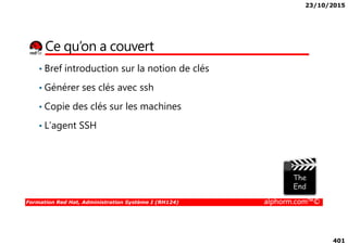 23/10/2015
401
Ce qu’on a couvert
• Bref introduction sur la notion de clés
• Générer ses clés avec ssh
• Copie des clés sur les machines
• L’agent SSH
Formation Red Hat, Administration Système I (RH124) alphorm.com™©
• L’agent SSH
 