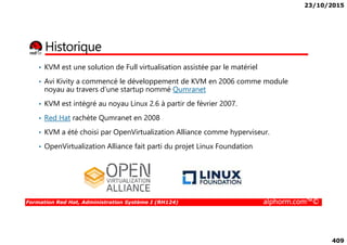 23/10/2015
409
Historique
• KVM est une solution de Full virtualisation assistée par le matériel
• Avi Kivity a commencé le développement de KVM en 2006 comme module
noyau au travers d’une startup nommé Qumranet
• KVM est intégré au noyau Linux 2.6 à partir de février 2007.
• Red Hat rachète Qumranet en 2008
Formation Red Hat, Administration Système I (RH124) alphorm.com™©
• KVM a été choisi par OpenVirtualization Alliance comme hyperviseur.
• OpenVirtualization Alliance fait parti du projet Linux Foundation
 