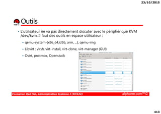 23/10/2015
413
Outils
• L’utilisateur ne va pas directement discuter avec le périphérique KVM
/dev/kvm. Il faut des outils en espace utilisateur :
qemu-system-{x86_64,i386, arm, ...}, qemu-img
Libvirt : virsh, virt-install, virt-clone, virt-manager (GUI)
Ovirt, proxmox, Openstack
Formation Red Hat, Administration Système I (RH124) alphorm.com™©
Ovirt, proxmox, Openstack
 