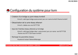 23/10/2015
415
Configuration du système pour kvm
• Création d’un bridge ou pont réseau kvmbr0
#nmcli c add type bridge autoconnect yes con-name kvmbr0 ifname kvmbr0
• Désactivation de la carte réseau ethenert
#nmcli c delete eno eno16777728
Formation Red Hat, Administration Système I (RH124) alphorm.com™©
• Ajout de l’interface réseau ethernet sur le bridge
#nmcli c add type bridge-slave autoconnect yes con-name eno16777728
ifname eno16777728 maser kvmbr0
• Recharger les paramètres réseaux
#systemctl restart NetworkManager
 