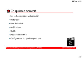 23/10/2015
417
Ce qu’on a couvert
• Les technologies de virtualisation
• Historique
• Fonctionnalités
• Architecture
Formation Red Hat, Administration Système I (RH124) alphorm.com™©
• Outils
• Installation de KVM
• Configuration du système pour kvm
 