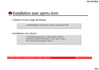 23/10/2015
421
Installation avec qemu-kvm
• Création d’une image de disque
• Installation d’un domU
root@rhel7#qemu-img create -f qcow2 centos.qcow2 10G
Formation Red Hat, Administration Système I (RH124) alphorm.com™©
root@rhel7# #qemu-kvm –name centos6 -cdrom 
CentOS-6.6-x86_64-minimal.iso –m 512 -cpu 2 –drive 
file=/root/vm/centos.qcow2 -boot d
 