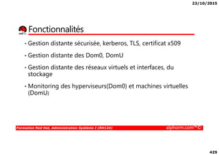 23/10/2015
429
Fonctionnalités
• Gestion distante sécurisée, kerberos, TLS, certificat x509
• Gestion distante des Dom0, DomU
• Gestion distante des réseaux virtuels et interfaces, du
stockage
Formation Red Hat, Administration Système I (RH124) alphorm.com™©
stockage
• Monitoring des hyperviseurs(Dom0) et machines virtuelles
(DomU)
 