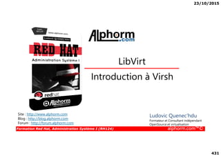 23/10/2015
431
Introduction à Virsh
LibVirt
Formation Red Hat, Administration Système I (RH124) alphorm.com™©
Introduction à Virsh
Site : http://www.alphorm.com
Blog : http://blog.alphorm.com
Forum : http://forum.alphorm.com
Ludovic Quenec'hdu
Formateur et Consultant indépendant
OpenSource et virtualisation
 