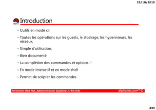 23/10/2015
433
Introduction
• Outils en mode cli
• Toutes les opérations sur les guests, le stockage, les hyperviseurs, les
réseaux,
• Simple d’utilisation,
• Bien documenté
Formation Red Hat, Administration Système I (RH124) alphorm.com™©
• Bien documenté
• La complétion des commandes et options !!
• En mode interactif et en mode shell
• Permet de scripter les commandes
 