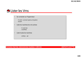 23/10/2015
439
Lister les Vms
• Se connecter sur l’hyperviseur
# virsh –connect qemu:///system
Virsh#
• Lister les machines les vms actives
# virsh list
Formation Red Hat, Administration Système I (RH124) alphorm.com™©
# virsh list
virsh#list
• Lister toutes les machines
irh#list --all
 