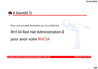 23/10/2015
469
A bientôt ☺
Pour une nouvelle formation sur Linux Red Hat.
RH134 Red Hat Administration II
Formation Red Hat, Administration Système I (RH124) alphorm.com™©
pour avoir votre RHCSA
 