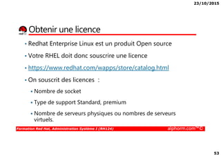 23/10/2015
53
Obtenir une licence
• Redhat Enterprise Linux est un produit Open source
• Votre RHEL doit donc souscrire une licence
• https://www.redhat.com/wapps/store/catalog.html
• On souscrit des licences :
Formation Red Hat, Administration Système I (RH124) alphorm.com™©
• On souscrit des licences :
Nombre de socket
Type de support Standard, premium
Nombre de serveurs physiques ou nombres de serveurs
virtuels.
 
