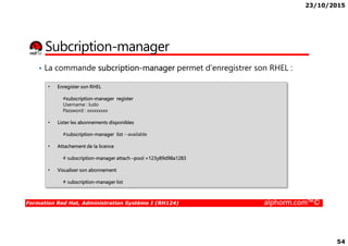 23/10/2015
54
Subcription-manager
• La commande subcription-manager permet d’enregistrer son RHEL :
• Enregister son RHEL
#subscription-manager register
Username : ludo
Password : xxxxxxxxx
• Lister les abonnements disponibles
Formation Red Hat, Administration Système I (RH124) alphorm.com™©
• Lister les abonnements disponibles
#subscription-manager list --available
• Attachement de la licence
# subscription-manager attach –pool =123y89d98a1283
• Visualiser son abonnement
# subscription-manager list
 