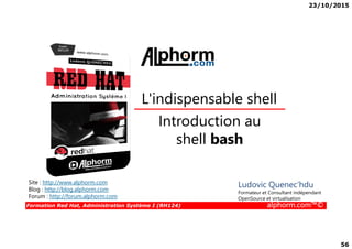 23/10/2015
56
Introduction au
L'indispensable shell
Formation Red Hat, Administration Système I (RH124) alphorm.com™©
Introduction au
shell bash
Site : http://www.alphorm.com
Blog : http://blog.alphorm.com
Forum : http://forum.alphorm.com
Ludovic Quenec'hdu
Formateur et Consultant indépendant
OpenSource et virtualisation
 
