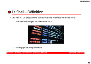 23/10/2015
58
Le Shell - Définition
• Le Shell est un programme qui fournit une interface en mode texte
1. Une interface en ligne de commande – CLI
Formation Red Hat, Administration Système I (RH124) alphorm.com™©
2. Un langage de programmation
 