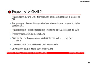 23/10/2015
59
Pourquoi le Shell ?
• Plus Puissant qu’une GUI : Nombreuses actions impossibles à réaliser en
GUI
• Plus pratique : Permet l’automatisation, de nombreux raccourcis clavier,
complétion…
• Plus accessible – peu de ressources (mémoire, cpu), accès (pas de GUI)
Formation Red Hat, Administration Système I (RH124) alphorm.com™©
• Programmation simple des actions
• Dispose de nombreuses commandes internes (cd, ls, .. ) pas de
processus
• documentation difficile d’accès pour le débutant
• La syntaxe n’est pas facile pour le débutant
 