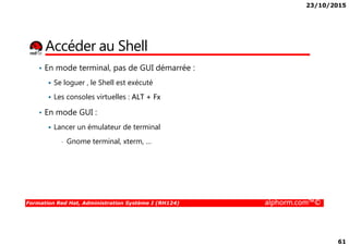 23/10/2015
61
Accéder au Shell
• En mode terminal, pas de GUI démarrée :
Se loguer , le Shell est exécuté
Les consoles virtuelles : ALT + Fx
• En mode GUI :
Lancer un émulateur de terminal
Formation Red Hat, Administration Système I (RH124) alphorm.com™©
Lancer un émulateur de terminal
• Gnome terminal, xterm, …
 
