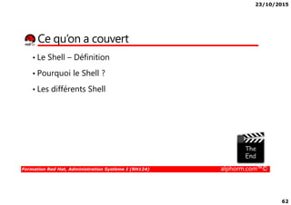 23/10/2015
62
Ce qu’on a couvert
• Le Shell – Définition
• Pourquoi le Shell ?
• Les différents Shell
Formation Red Hat, Administration Système I (RH124) alphorm.com™©
 