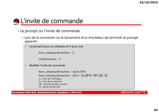 23/10/2015
65
L'invite de commande
• Le prompt ou l’invite de commande
Lors de la connexion ou le lancement d’un émulateur de terminal, le prompt
apparait :
• Le prompt $ pour un utilisateur et # pour root.
Nom_utilisateur@machine ~ $
Formation Red Hat, Administration Système I (RH124) alphorm.com™©
root@machine ~ #
• Modifier l’invite de commande
Nom_utilisateur@machine ~ $echo $PS1
Nom_utilisateur@machine ~ $PS1= [u@h W A] :$
u : nom de l'utilisateur.
h : nom de la machine.
W : nom du dossier courant.
A : heure format 24h
 