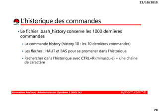 23/10/2015
70
L’historique des commandes
• Le fichier .bash_history conserve les 1000 dernières
commandes
La commande history (history 10 : les 10 dernières commandes)
Les flèches : HAUT et BAS pour se promener dans l’historique
Rechercher dans l’historique avec CTRL+R (minuscule) + une chaîne
Formation Red Hat, Administration Système I (RH124) alphorm.com™©
Rechercher dans l’historique avec CTRL+R (minuscule) + une chaîne
de caractère
 