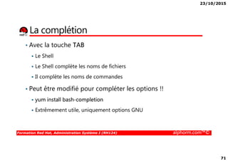 23/10/2015
71
La complétion
• Avec la touche TAB
Le Shell
Le Shell complète les noms de fichiers
Il complète les noms de commandes
Formation Red Hat, Administration Système I (RH124) alphorm.com™©
• Peut être modifié pour compléter les options !!
yum install bash-completion
Extrêmement utile, uniquement options GNU
 