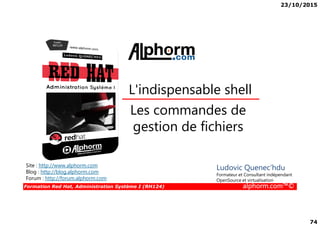 23/10/2015
74
Les commandes de
L'indispensable shell
Formation Red Hat, Administration Système I (RH124) alphorm.com™©
Les commandes de
gestion de fichiers
Site : http://www.alphorm.com
Blog : http://blog.alphorm.com
Forum : http://forum.alphorm.com
Ludovic Quenec'hdu
Formateur et Consultant indépendant
OpenSource et virtualisation
 
