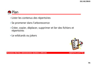 23/10/2015
75
Plan
• Lister les contenus des répertoires
• Se promener dans l’arborescence
• Créer, copier, déplacer, supprimer et lier des fichiers et
répertoires
Formation Red Hat, Administration Système I (RH124) alphorm.com™©
répertoires
• Le wildcards ou jokers
 