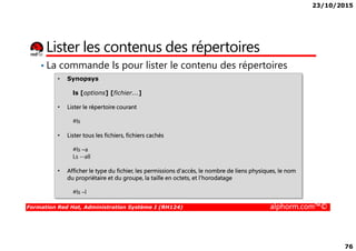 23/10/2015
76
Lister les contenus des répertoires
• La commande ls pour lister le contenu des répertoires
• Synopsys
ls [options] [fichier...]
• Lister le répertoire courant
#ls
Formation Red Hat, Administration Système I (RH124) alphorm.com™©
• Lister tous les fichiers, fichiers cachés
#ls –a
Ls --all
• Afficher le type du fichier, les permissions d'accès, le nombre de liens physiques, le nom
du propriétaire et du groupe, la taille en octets, et l'horodatage
#ls –l
 
