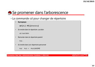 23/10/2015
77
Se promener dans l’arborescence
• La commande cd pour changer de répertoire
• Synopsys
cd [-L | -P] [directory]
• Se rendre dans le répertoire .usr/sbin
cd /usr/sbin
Formation Red Hat, Administration Système I (RH124) alphorm.com™©
cd /usr/sbin
• Remonter dans le répertoire parent
#cd ..
• Se rendre dans son répertoire personnel
#cd #cd ~ #cd $HOME
 