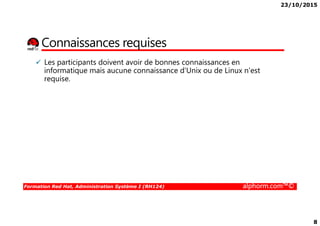 23/10/2015
8
Connaissances requises
Les participants doivent avoir de bonnes connaissances en
informatique mais aucune connaissance d'Unix ou de Linux n'est
requise.
Formation Red Hat, Administration Système I (RH124) alphorm.com™©
 