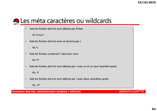 23/10/2015
82
Les méta caractères ou wildcards
• liste les fichiers dont le nom débute par fichier
#ls fichier*
• liste les fichiers dont le nom se termine par c
#ls *c
• liste les fichiers contenant t dans leur nom
Formation Red Hat, Administration Système I (RH124) alphorm.com™©
#ls *t*
• liste les fichiers dont le nom débute par t avec un et un seul caractère après
#ls t?
• liste les fichiers dont le nom débute par t avec deux caractères après
#ls t??
 